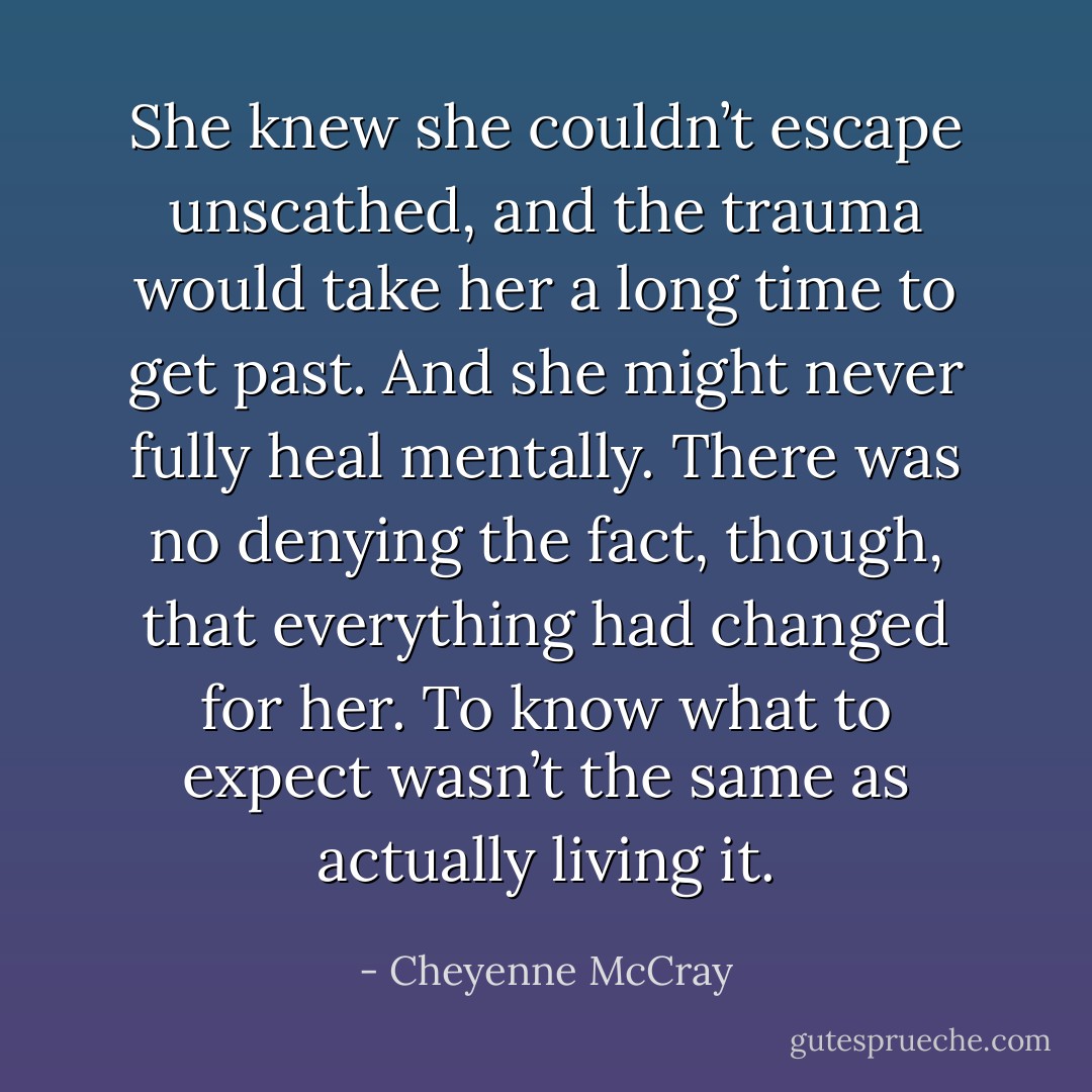 She knew she couldn’t escape unscathed, and the trauma would take her a long time to get past. And she might never fully heal mentally.<br />There was no denying the fact, though, that everything had changed for her. To know what to expect wasn’t the same as actually living it. - Cheyenne McCray