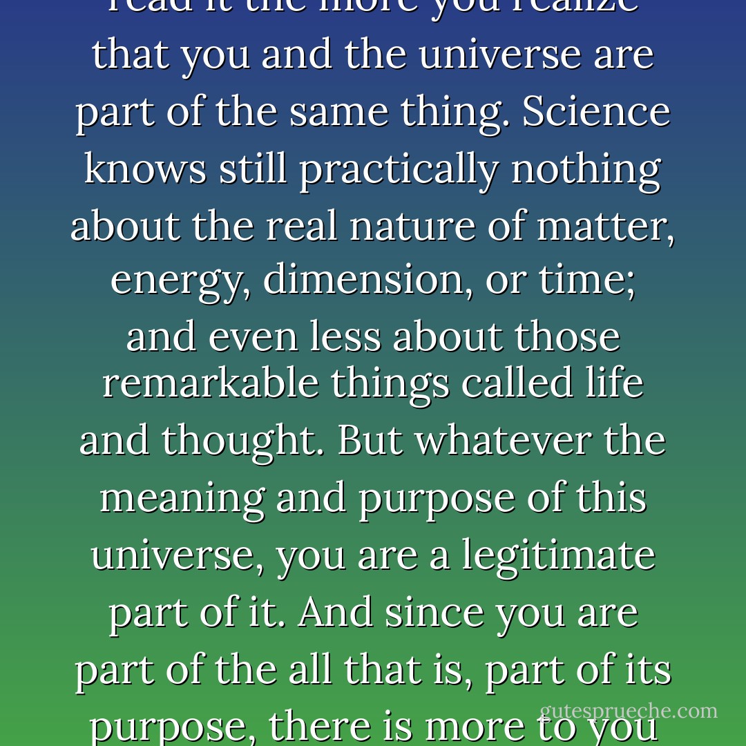 Reality is incredibly larger, infinitely more exciting, than the flesh and blood vehicle we travel in here. If you read science fiction, the more you read it the more you realize that you and the universe are part of the same thing. Science knows still practically nothing about the real nature of matter, energy, dimension, or time; and even less about those remarkable things called life and thought. But whatever the meaning and purpose of this universe, you are a legitimate part of it. And since you are part of the all that is, part of its purpose, there is more to you than just this brief speck of existence. You <br />are just a visitor here in this time and this place, a traveler through it. - Gene Roddenberry