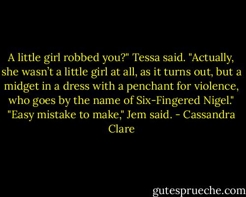 A little girl robbed you?" Tessa said.<br />"Actually, she wasn’t a little girl at all, as it turns out, but a midget in a dress with a penchant for violence, who goes by the name of Six-Fingered Nigel."<br />"Easy mistake to make," Jem said. - Cassandra Clare