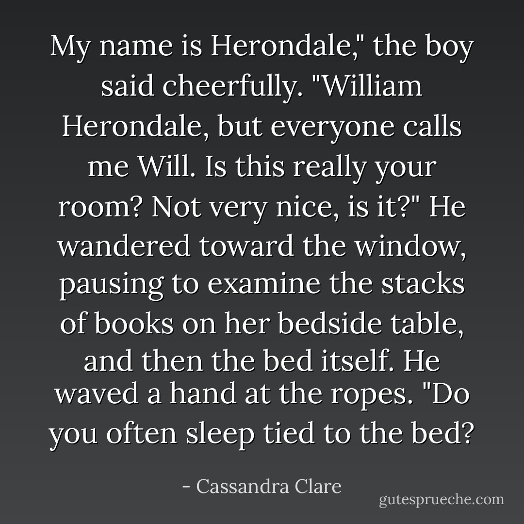 My name is Herondale," the boy said cheerfully. "William Herondale, but everyone calls me Will. Is this really your room? Not very nice, is it?" He wandered toward the window, pausing to examine the stacks of books on her bedside table, and then the bed itself. He waved a hand at the ropes. "Do you often sleep tied to the bed? - Cassandra Clare