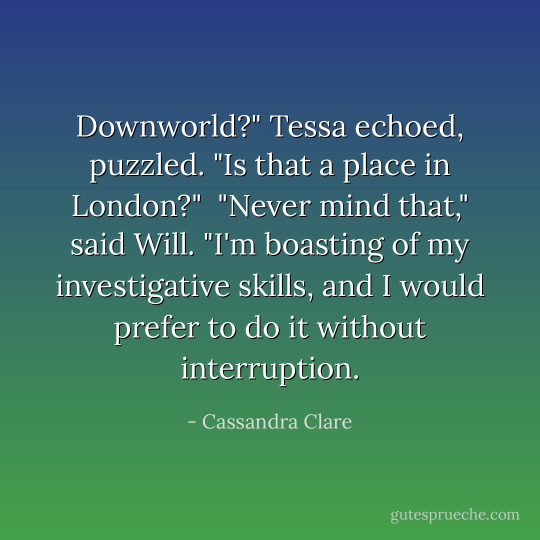 Downworld?" Tessa echoed, puzzled. "Is that a place in London?"<br /><br />"Never mind that," said Will. "I'm boasting of my investigative skills, and I would prefer to do it without interruption. - Cassandra Clare