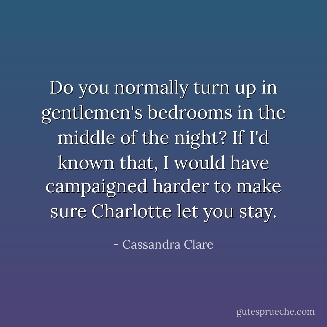 Do you normally turn up in gentlemen's bedrooms in the middle of the night? If I'd known that, I would have campaigned harder to make sure Charlotte let you stay. - Cassandra Clare