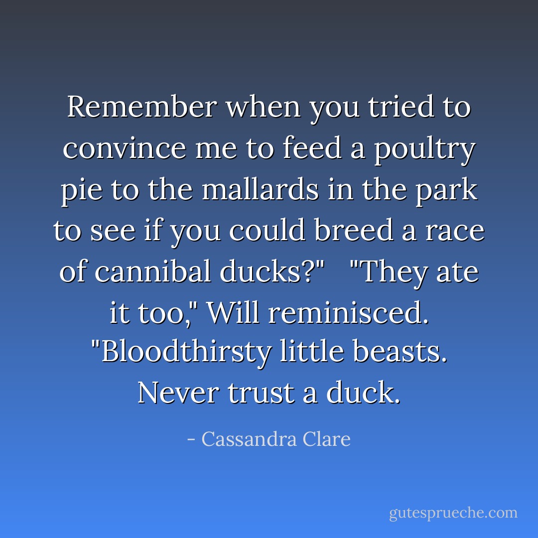 Remember when you tried to convince me to feed a poultry pie to the mallards in the park to see if you could breed a race of cannibal ducks?" <br /><br />"They ate it too," Will reminisced. "Bloodthirsty little beasts. Never trust a duck. - Cassandra Clare