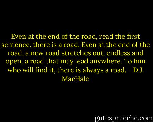 Even at the end of the road, read the first sentence, there is a road. Even at the end of the road, a new road stretches out, endless and open, a road that may lead anywhere. To him who will find it, there is always a road. - D.J. MacHale