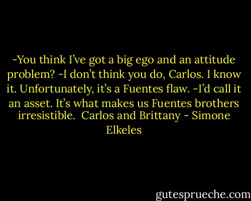 -You think I’ve got a big ego and an attitude problem?<br />-I don’t think you do, Carlos. I know it. Unfortunately, it’s a Fuentes flaw.<br />-I’d call it an asset. It’s what makes us Fuentes brothers irresistible.<br /><br />Carlos and Brittany - Simone Elkeles