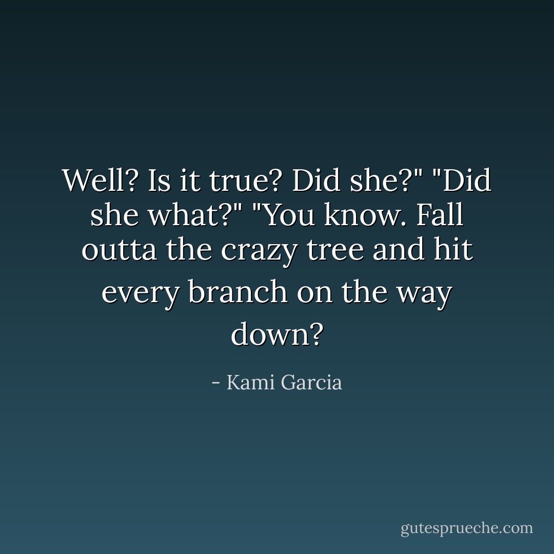 Well? Is it true? Did she?"<br />"Did she what?"<br />"You know. Fall outta the crazy tree and hit every branch on the way down? - Kami Garcia