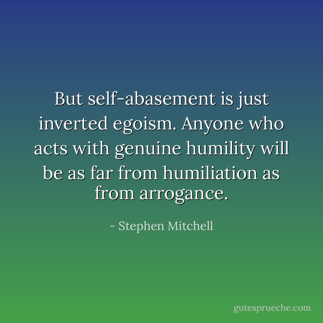 But self-abasement is just inverted egoism. Anyone who acts with genuine humility will be as far from humiliation as from arrogance. - Stephen Mitchell