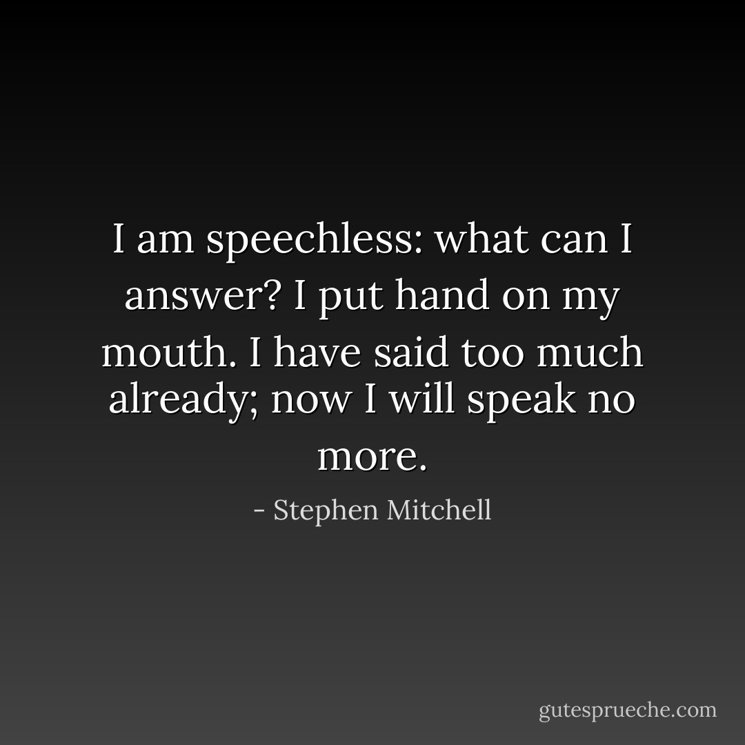 I am speechless: what can I answer?<br />I put hand on my mouth.<br />I have said too much already;<br />now I will speak no more. - Stephen Mitchell