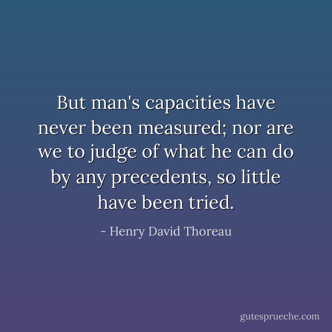 But man's capacities have never been measured; nor are we to judge of what he can do by any precedents, so little have been tried. - Henry David Thoreau