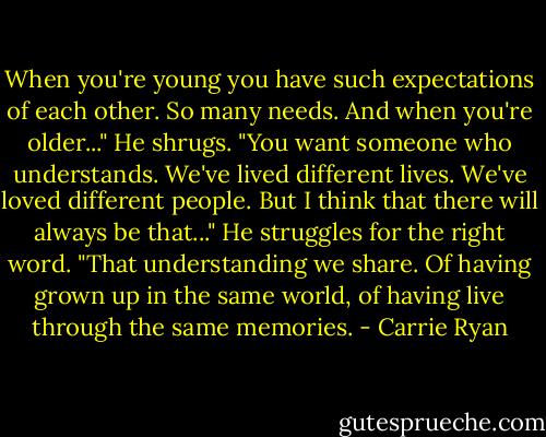 When you're young you have such expectations of each other. So many needs. And when you're older..." He shrugs. "You want someone who understands. We've lived different lives. We've loved different people. But I think that there will always be that..." He struggles for the right word. "That understanding we share. Of having grown up in the same world, of having live through the same memories. - Carrie Ryan