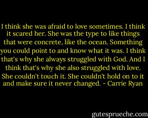 I think she was afraid to love sometimes. I think it scared her. She was the type to like things that were concrete, like the ocean. Something you could point to and know what it was. I think that's why she always struggled with God. And I think that's why she also struggled with love. She couldn't touch it. She couldn't hold on to it and make sure it never changed. - Carrie Ryan