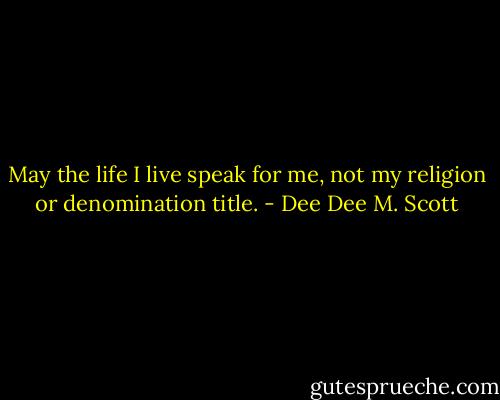May the life I live speak for me, not my religion or denomination title. - Dee Dee M. Scott