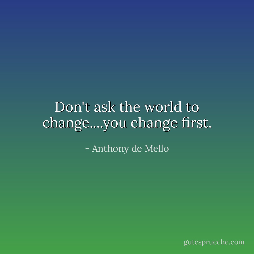 Don't ask the world to change....you change first. - Anthony de Mello