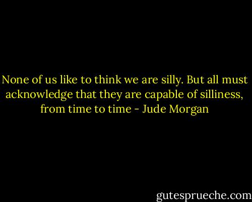None of us like to think we are silly. But all must acknowledge that they are capable of silliness, from time to time - Jude Morgan