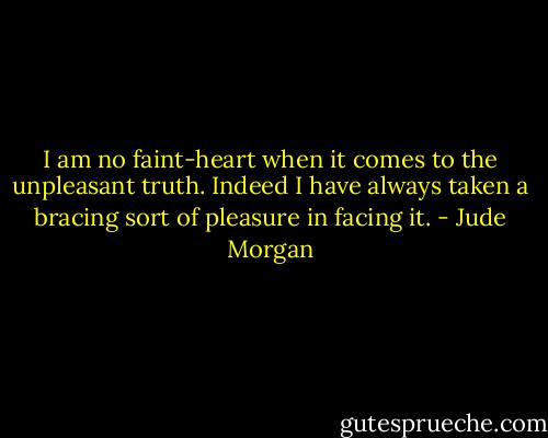 I am no faint-heart when it comes to the unpleasant truth. Indeed I have always taken a bracing sort of pleasure in facing it. - Jude Morgan