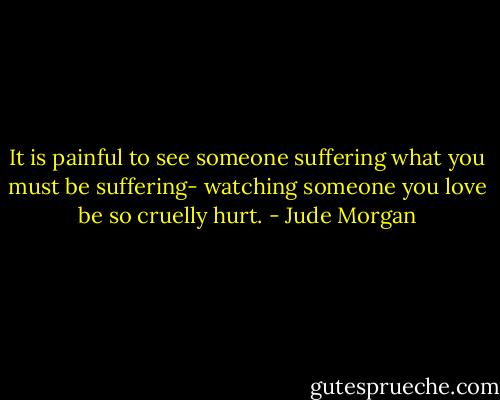 It is painful to see someone suffering what you must be suffering- watching someone you love be so cruelly hurt. - Jude Morgan