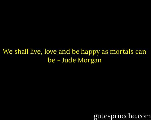 We shall live, love and be happy as mortals can be - Jude Morgan