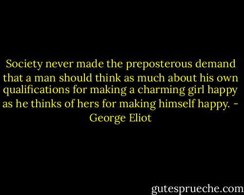Society never made the preposterous demand that a man should think as much about his own qualifications for making a charming girl happy as he thinks of hers for making himself happy. - George Eliot