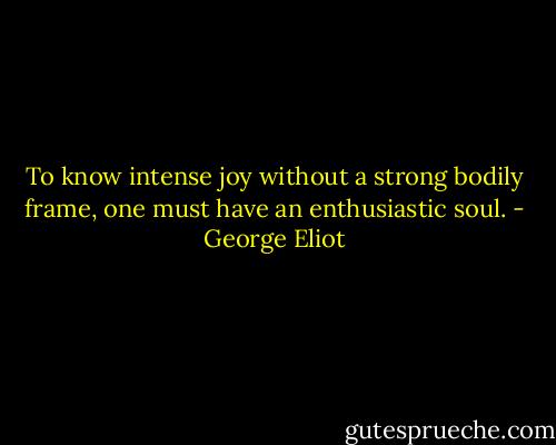 To know intense joy without a strong bodily frame, one must have an enthusiastic soul. - George Eliot