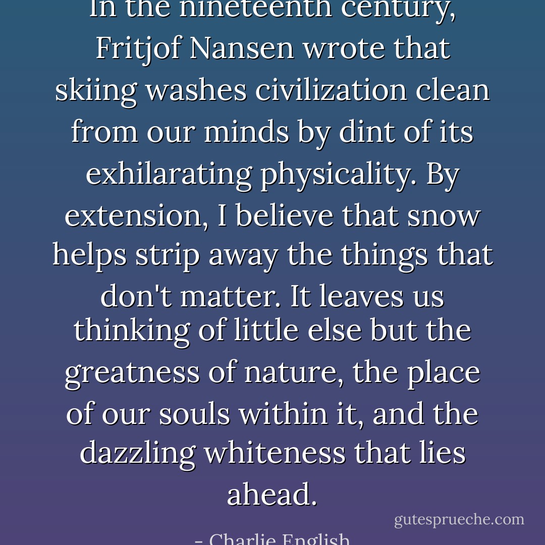 In the nineteenth century, Fritjof Nansen wrote that skiing washes civilization clean from our minds by dint of its exhilarating physicality. By extension, I believe that snow helps strip away the things that don't matter. It leaves us thinking of little else but the greatness of nature, the place of our souls within it, and the dazzling whiteness that lies ahead. - Charlie English