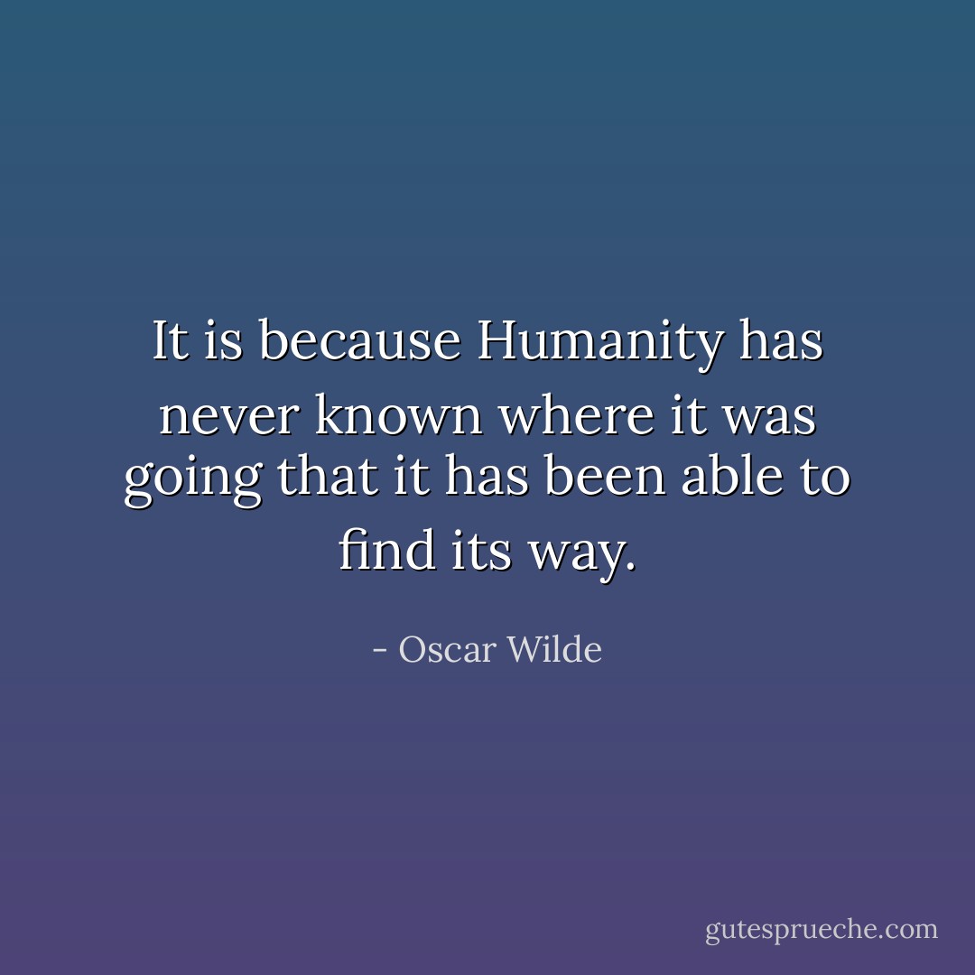 It is because Humanity has never known where it was going that it has been able to find its way. - Oscar Wilde