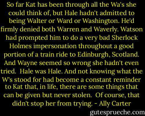 So far Kat has been through all the Wa's she could think of, but Hale hadn't admitted to being Walter or Ward or Washington. He'd firmly denied both Warren and Waverly. Watson had prompted him to do a very bad Sherlock Holmes impersonation throughout a good portion of a train ride to Edinburgh, Scotland. And Wayne seemed so wrong she hadn't even tried.<br /><br />Hale was Hale. And not knowing what the W's stood for had become a constant reminder to Kat that, in life, there are some things that can be given but never stolen.<br /><br />Of course, that didn't stop her from trying. - Ally Carter