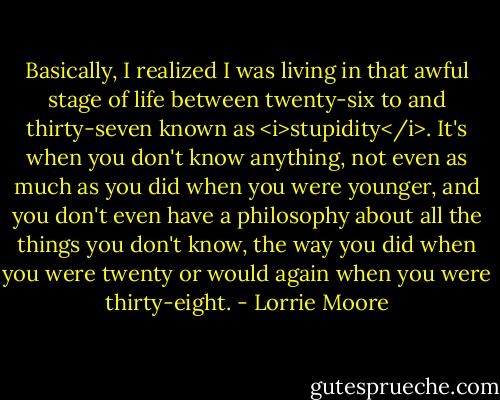 Basically, I realized I was living in that awful stage of life between twenty-six to and thirty-seven known as <i>stupidity</i>. It's when you don't know anything, not even as much as you did when you were younger, and you don't even have a philosophy about all the things you don't know, the way you did when you were twenty or would again when you were thirty-eight. - Lorrie Moore