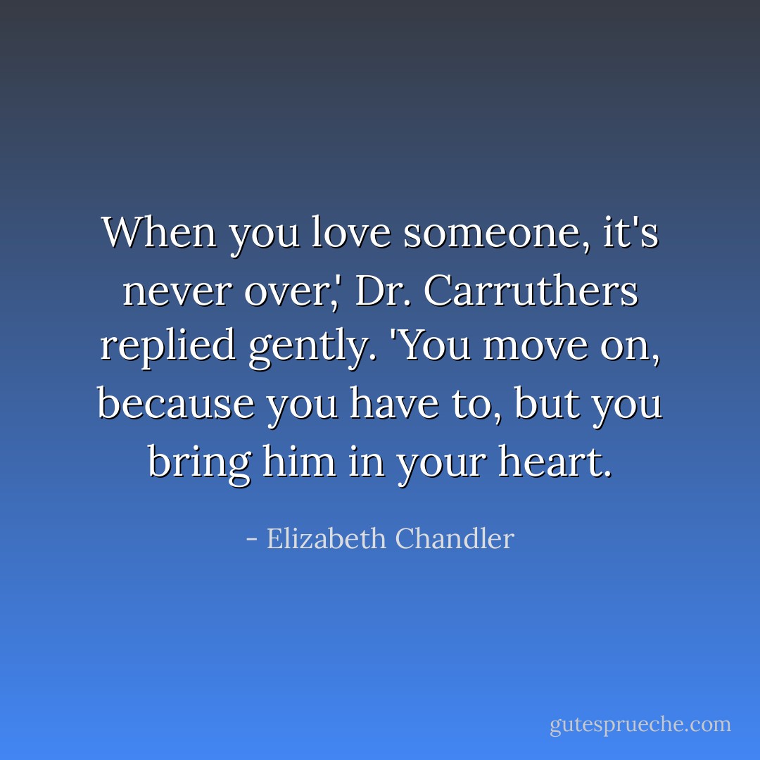 When you love someone, it's never over,' Dr. Carruthers replied gently. 'You move on, because you have to, but you bring him in your heart. - Elizabeth Chandler