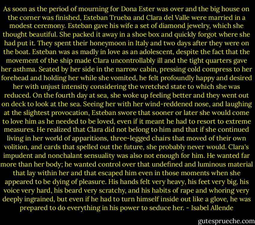 As soon as the period of mourning for Dona Ester was over and the big house on the corner was finished, Esteban Trueba and Clara del Valle were married in a modest ceremony. Esteban gave his wife a set of diamond jewelry, which she thought beautiful. She packed it away in a shoe box and quickly forgot where she had put it. They spent their honeymoon in Italy and two days after they were on the boat. Esteban was as madly in love as an adolescent, despite the fact that the movement of the ship made Clara uncontrollably ill and the tight quarters gave her asthma. Seated by her side in the narrow cabin, pressing cold compress to her forehead and holding her while she vomited, he felt profoundly happy and desired her with unjust intensity considering the wretched state to which she was reduced. On the fourth day at sea, she woke up feeling better and they went out on deck to look at the sea. Seeing her with her wind-reddened nose, and laughing at the slightest provocation, Esteban swore that sooner or later she would come to love him as he needed to be loved, even if it meant he had to resort to extreme measures. He realized that Clara did not belong to him and that if she continued living in her world of apparitions, three-legged chairs that moved of their own volition, and cards that spelled out the future, she probably never would. Clara's impudent and nonchalant sensuality was also not enough for him. He wanted far more than her body; he wanted control over that undefined and luminous material that lay within her and that escaped him even in those moments when she appeared to be dying of pleasure. His hands felt very heavy, his feet very big, his voice very hard, his beard very scratchy, and his habits of rape and whoring very deeply ingrained, but even if he had to turn himself inside out like a glove, he was prepared to do everything in his power to seduce her. - Isabel Allende
