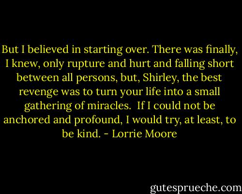 But I believed in starting over. There was finally, I knew, only rupture and hurt and falling short between all persons, but, Shirley, the best revenge was to turn your life into a small gathering of miracles.<br /><br />If I could not be anchored and profound, I would try, at least, to be kind. - Lorrie Moore