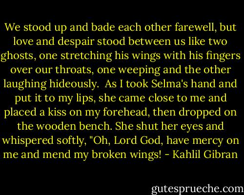 We stood up and bade each other farewell, but love and despair stood between us like two ghosts, one stretching his wings with his fingers over our throats, one weeping and the other laughing hideously.<br /><br />As I took Selma's hand and put it to my lips, she came close to me and placed a kiss on my forehead, then dropped on the wooden bench. She shut her eyes and whispered softly, "Oh, Lord God, have mercy on me and mend my broken wings! - Kahlil Gibran