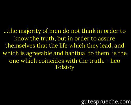 …the majority of men do not think in order to know the truth, but in order to assure themselves that the life which they lead, and which is agreeable and habitual to them, is the one which coincides with the truth. - Leo Tolstoy