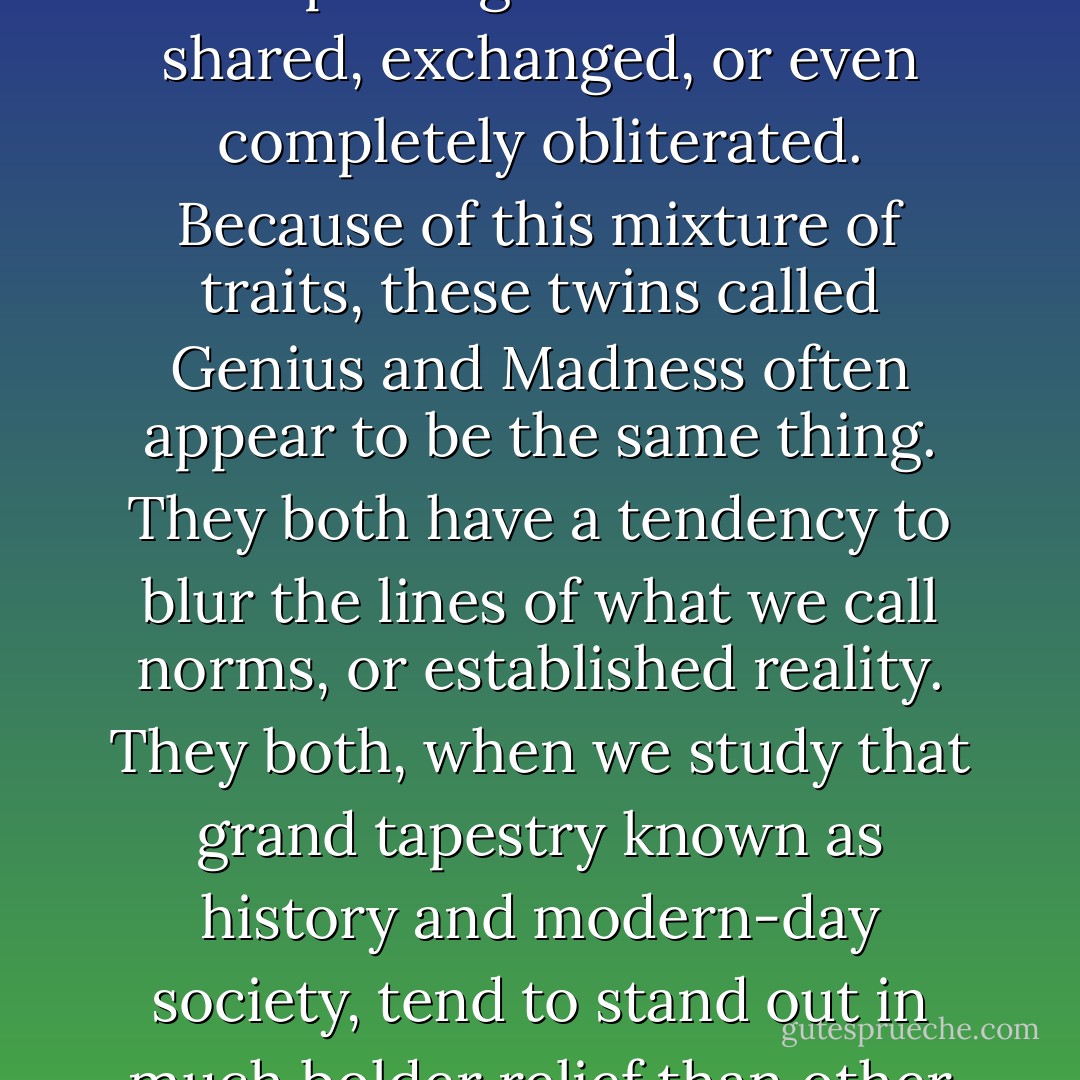 Within the universe of the extraordinary, those qualities we designate to human concepts of gender are often shared, exchanged, or even completely obliterated. Because of this mixture of traits, these twins called Genius and Madness often appear to be the same thing. They both have a tendency to blur the lines of what we call norms, or established reality. They both, when we study that grand tapestry known as history and modern-day society, tend to stand out in much bolder relief than other figures.<br />-- from Dancing with Madness, Dancing with Genius - Aberjhani