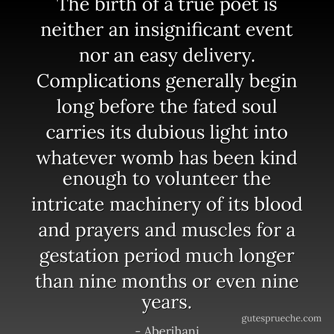 The birth of a true poet is neither an insignificant event nor an easy delivery. Complications generally begin long before the fated soul carries its dubious light into whatever womb has been kind enough to volunteer the intricate machinery of its blood and prayers and muscles for a gestation period much longer than nine months or even nine years. - Aberjhani