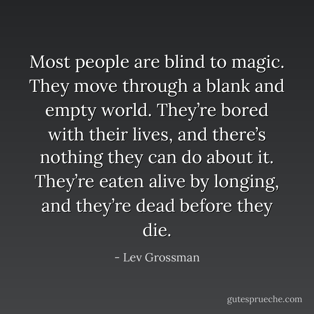 Most people are blind to magic. They move through a blank and empty world. They’re bored with their lives, and there’s nothing they can do about it. They’re eaten alive by longing, and they’re dead before they die. - Lev Grossman