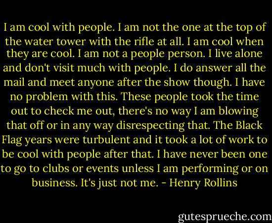 I am cool with people. I am not the one at the top of the water tower with the rifle at all. I am cool when they are cool. I am not a people person. I live alone and don't visit much with people. I do answer all the mail and meet anyone after the show though. I have no problem with this. These people took the time out to check me out, there's no way I am blowing that off or in any way disrespecting that. The Black Flag years were turbulent and it took a lot of work to be cool with people after that. I have never been one to go to clubs or events unless I am performing or on business. It's just not me. - Henry Rollins