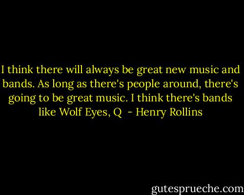 I think there will always be great new music and bands. As long as there's people around, there's going to be great music. I think there's bands like Wolf Eyes, Q  - Henry Rollins