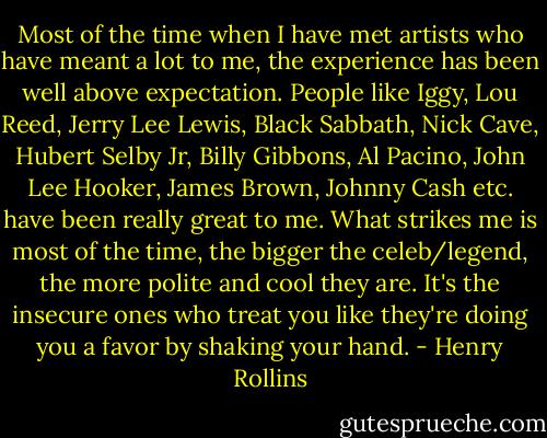 Most of the time when I have met artists who have meant a lot to me, the experience has been well above expectation. People like Iggy, Lou Reed, Jerry Lee Lewis, Black Sabbath, Nick Cave, Hubert Selby Jr, Billy Gibbons, Al Pacino, John Lee Hooker, James Brown, Johnny Cash etc. have been really great to me. What strikes me is most of the time, the bigger the celeb/legend, the more polite and cool they are. It's the insecure ones who treat you like they're doing you a favor by shaking your hand. - Henry Rollins