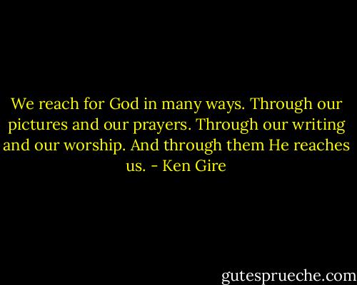 We reach for God in many ways. Through our pictures and our prayers. Through our writing and our worship. And through them He reaches us. - Ken Gire