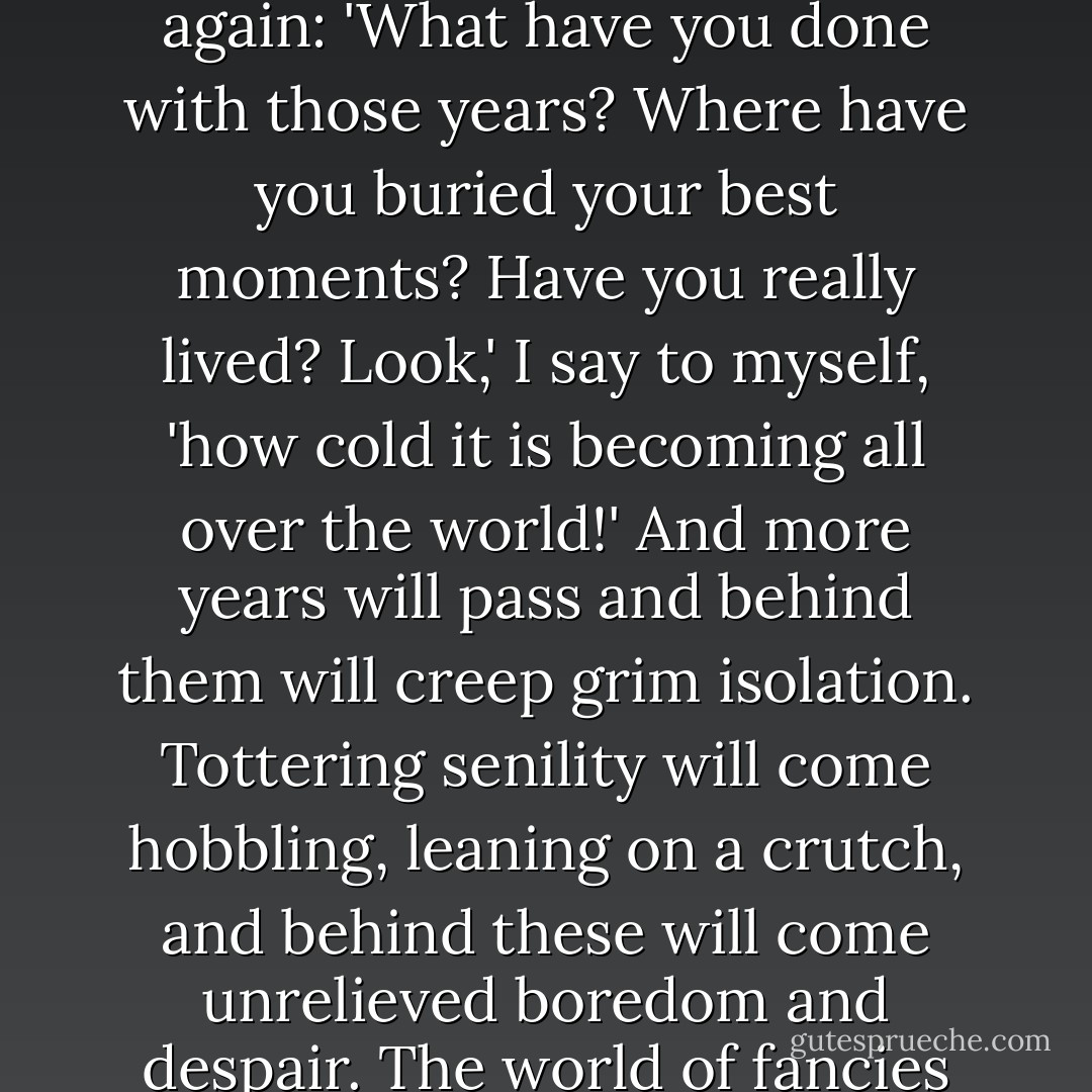 And so I ask myself: 'Where are your dreams?' And I shake my head and mutter: 'How the years go by!' And I ask myself again: 'What have you done with those years? Where have you buried your best moments? Have you really lived? Look,' I say to myself, 'how cold it is becoming all over the world!' And more years will pass and behind them will creep grim isolation. Tottering senility will come hobbling, leaning on a crutch, and behind these will come unrelieved boredom and despair. The world of fancies will fade, dreams will wilt and die and fall like autumn leaves from the trees. . . . - Fyodor Dostoevsky