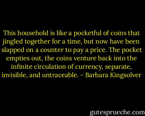 This household is like a pocketful of coins that jingled together for a time, but now have been slapped on a counter to pay a price. The pocket empties out, the coins venture back into the infinite circulation of currency, separate, invisible, and untraceable. - Barbara Kingsolver