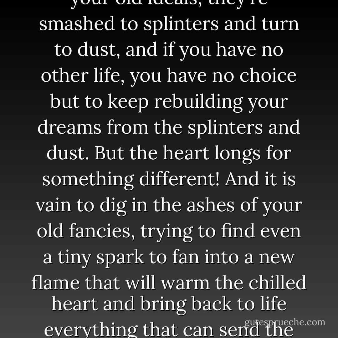 In the end, you feel that your much-vaunted, inexhaustible fantasy is growing tired, debilitated, exhausted, because you're bound to grow out of your old ideals; they're smashed to splinters and turn to dust, and if you have no other life, you have no choice but to keep rebuilding your dreams from the splinters and dust. But the heart longs for something different! And it is vain to dig in the ashes of your old fancies, trying to find even a tiny spark to fan into a new flame that will warm the chilled heart and bring back to life everything that can send the blood rushing wildly through the body, fill the eyes with tears--everything that can delude you so well! - Fyodor Dostoevsky