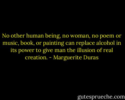 No other human being, no woman, no poem or music, book, or painting can replace alcohol in its power to give man the illusion of real creation. - Marguerite Duras
