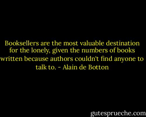 Booksellers are the most valuable destination for the lonely, given the numbers of books written because authors couldn't find anyone to talk to. - Alain de Botton