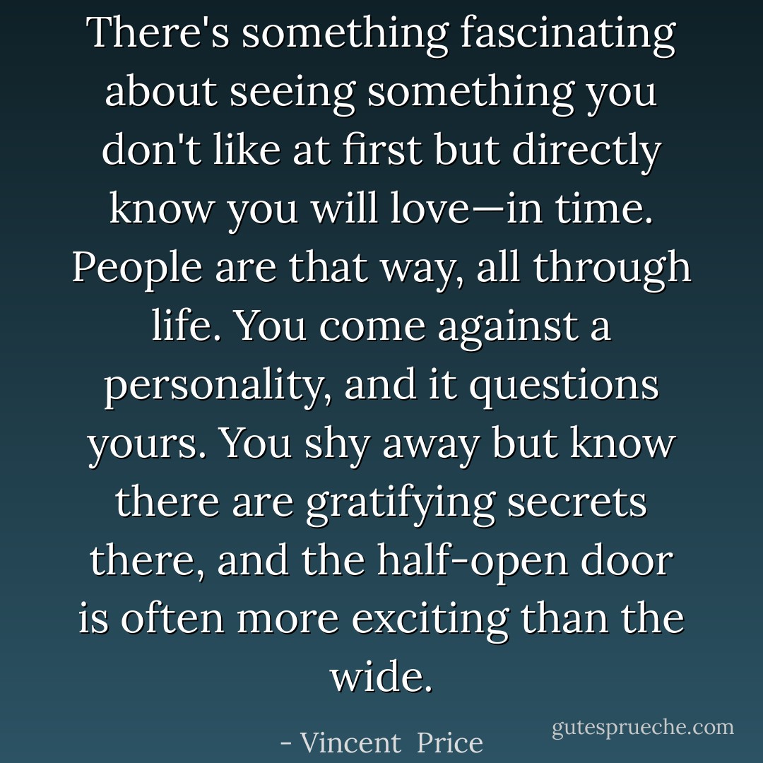 There's something fascinating about seeing something you don't like at first but directly know you will love—in time. People are that way, all through life. You come against a personality, and it questions yours. You shy away but know there are gratifying secrets there, and the half-open door is often more exciting than the wide. - Vincent  Price