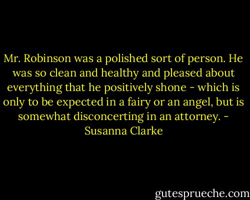 Mr. Robinson was a polished sort of person. He was so clean and healthy and pleased about everything that he positively shone - which is only to be expected in a fairy or an angel, but is somewhat disconcerting in an attorney. - Susanna Clarke