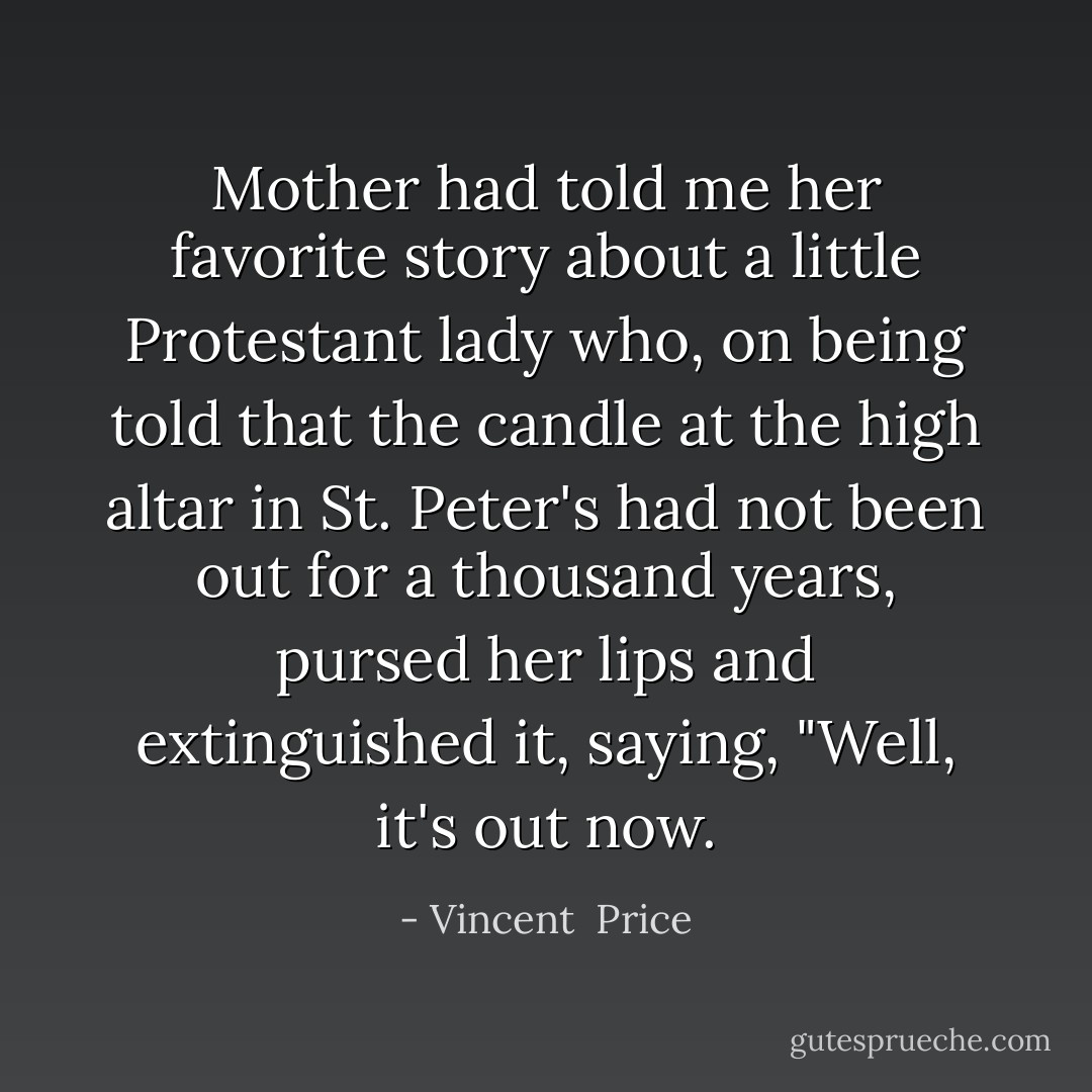 Mother had told me her favorite story about a little Protestant lady who, on being told that the candle at the high altar in St. Peter's had not been out for a thousand years, pursed her lips and extinguished it, saying, "Well, it's out now. - Vincent  Price