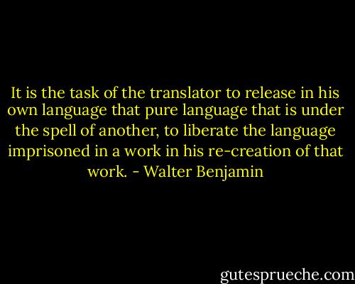 It is the task of the translator to release in his own language that pure language that is under the spell of another, to liberate the language imprisoned in a work in his re-creation of that work. - Walter Benjamin