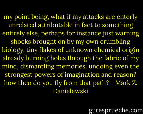 my point being, what if my attacks are enterly unrelated attributable in fact to something entirely else, perhaps for instance just warning shocks brought on by my own crumbling biology, tiny flakes of unknown chemical origin already burning holes through the fabric of my mind, dismantling memories, undoing even the strongest powers of imagination and reason?<br />how then do you fly from that path? - Mark Z. Danielewski