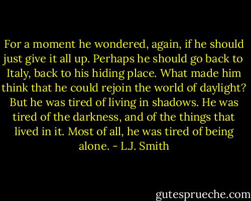For a moment he wondered, again, if he should just give it all up. Perhaps he should go back to Italy, back to his hiding place. What made him think that he could rejoin the world of daylight?<br />But he was tired of living in shadows. He was tired of the darkness, and of the things that lived in it. Most of all, he was tired of being alone. - L.J. Smith